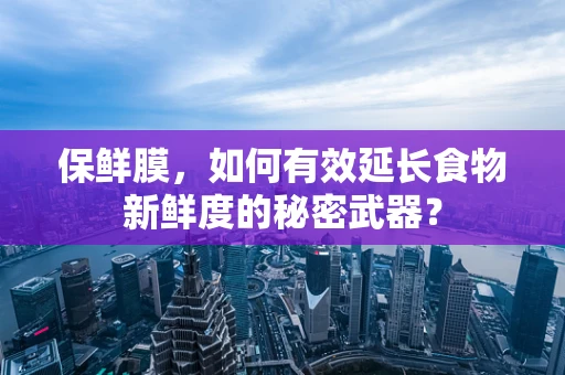 保鲜膜，如何有效延长食物新鲜度的秘密武器？