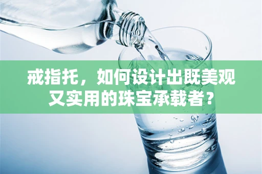 戒指托，如何设计出既美观又实用的珠宝承载者？