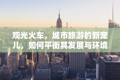 观光火车，城市旅游的新宠儿，如何平衡其发展与环境保护？