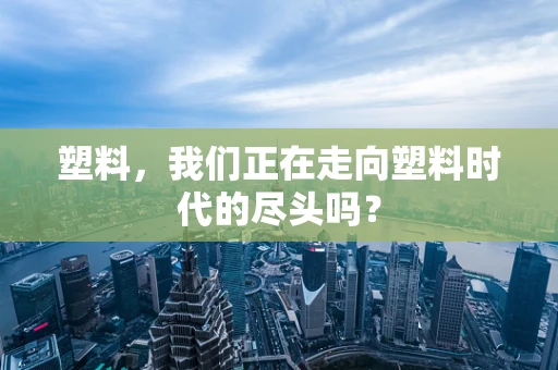 塑料，我们正在走向塑料时代的尽头吗？
