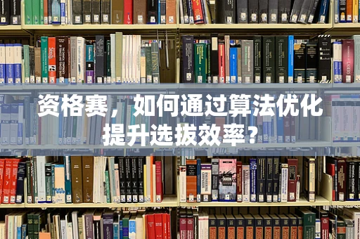 资格赛，如何通过算法优化提升选拔效率？