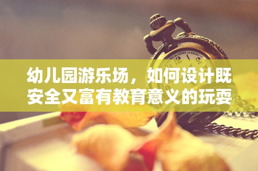 幼儿园游乐场，如何设计既安全又富有教育意义的玩耍空间？