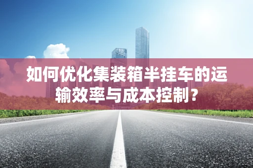 如何优化集装箱半挂车的运输效率与成本控制？
