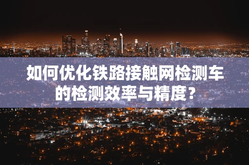 如何优化铁路接触网检测车的检测效率与精度？