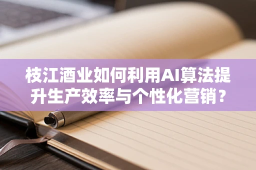 枝江酒业如何利用AI算法提升生产效率与个性化营销？