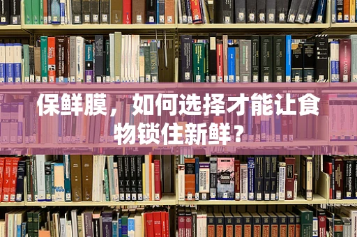 保鲜膜，如何选择才能让食物锁住新鲜？