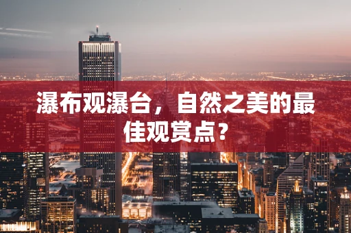 瀑布观瀑台，自然之美的最佳观赏点？