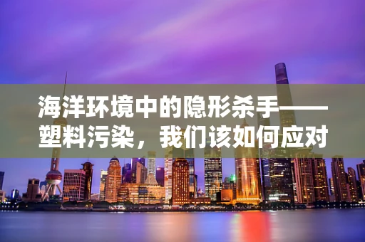 海洋环境中的隐形杀手——塑料污染，我们该如何应对？