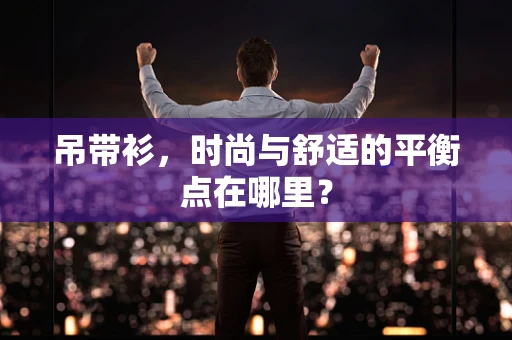 吊带衫，时尚与舒适的平衡点在哪里？