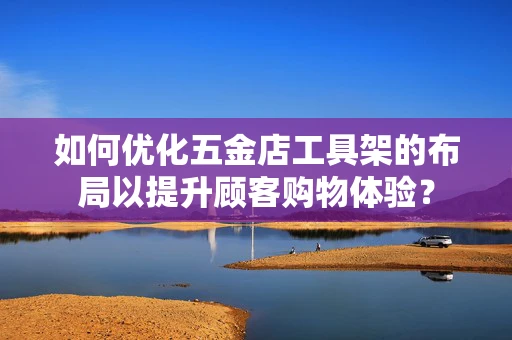 如何优化五金店工具架的布局以提升顾客购物体验？