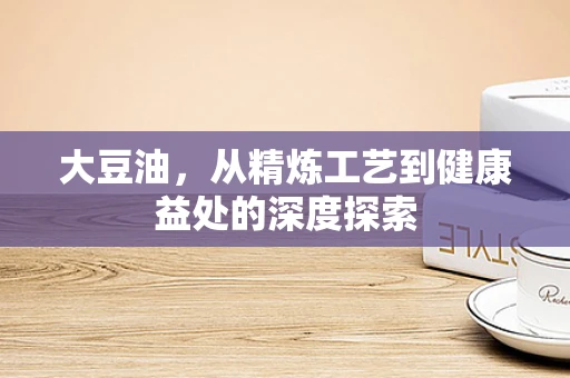 大豆油，从精炼工艺到健康益处的深度探索