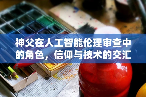 神父在人工智能伦理审查中的角色，信仰与技术的交汇点