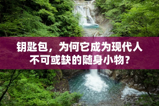 钥匙包，为何它成为现代人不可或缺的随身小物？