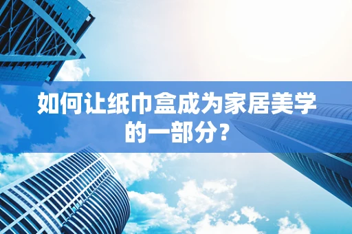 如何让纸巾盒成为家居美学的一部分？