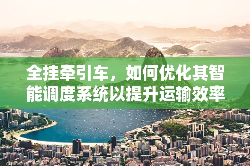 全挂牵引车，如何优化其智能调度系统以提升运输效率？