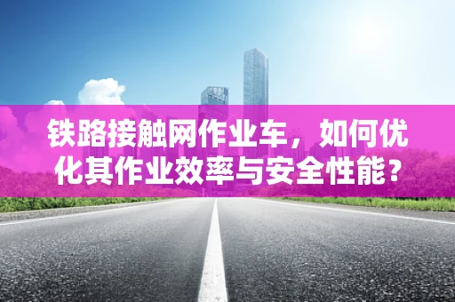 铁路接触网作业车，如何优化其作业效率与安全性能？