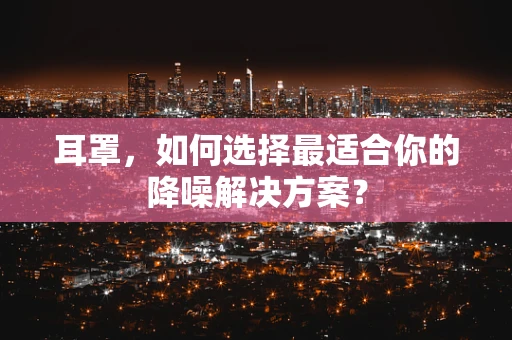 耳罩，如何选择最适合你的降噪解决方案？
