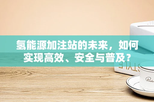 氢能源加注站的未来，如何实现高效、安全与普及？