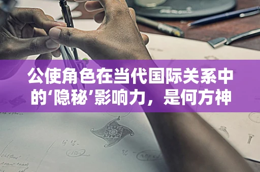 公使角色在当代国际关系中的‘隐秘’影响力，是何方神圣在幕后操纵？