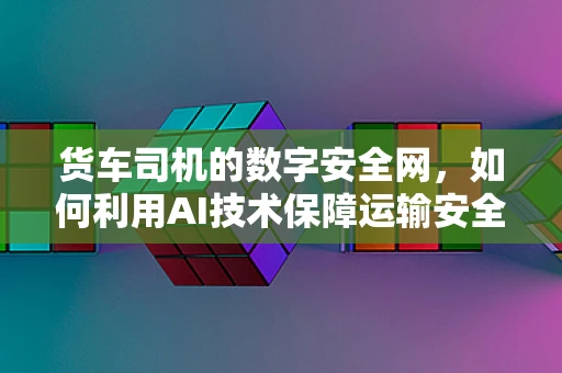 货车司机的数字安全网，如何利用AI技术保障运输安全？