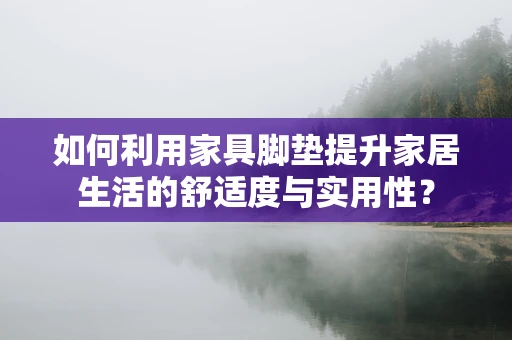如何利用家具脚垫提升家居生活的舒适度与实用性？