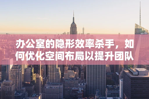 办公室的隐形效率杀手，如何优化空间布局以提升团队协作？