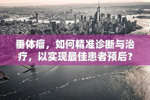 垂体瘤，如何精准诊断与治疗，以实现最佳患者预后？