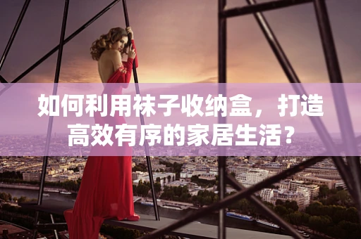 如何利用袜子收纳盒，打造高效有序的家居生活？