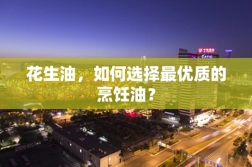 花生油，如何选择最优质的烹饪油？