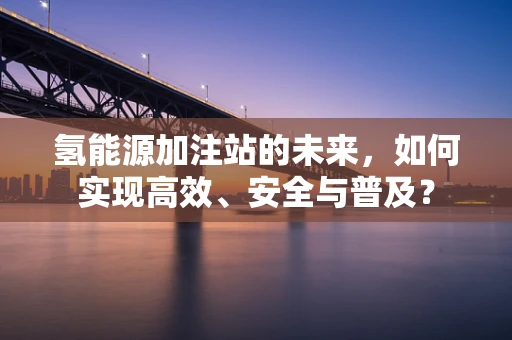 氢能源加注站的未来，如何实现高效、安全与普及？