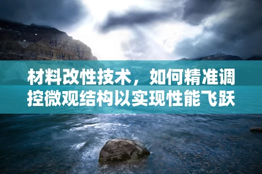 材料改性技术，如何精准调控微观结构以实现性能飞跃？
