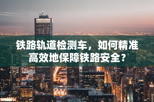 铁路轨道检测车，如何精准高效地保障铁路安全？
