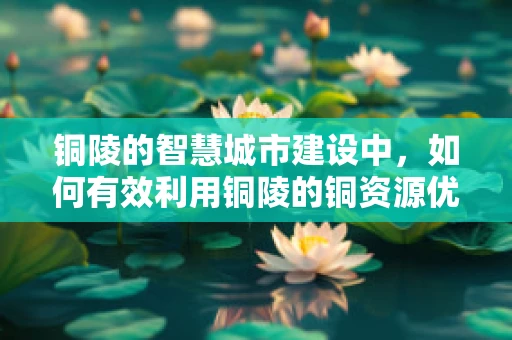 铜陵的智慧城市建设中，如何有效利用铜陵的铜资源优势？