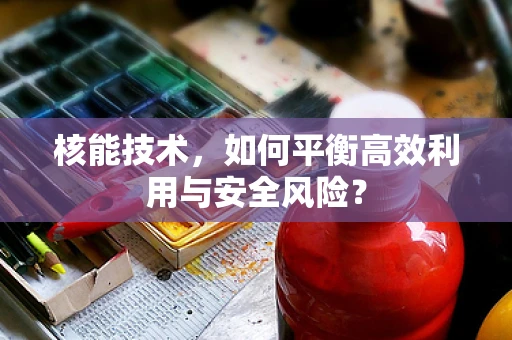 核能技术，如何平衡高效利用与安全风险？