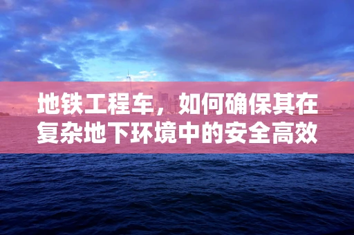 地铁工程车，如何确保其在复杂地下环境中的安全高效运行？