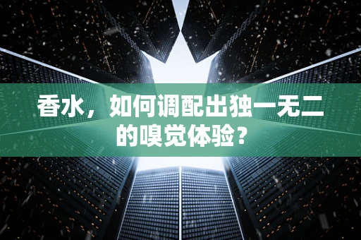 香水，如何调配出独一无二的嗅觉体验？