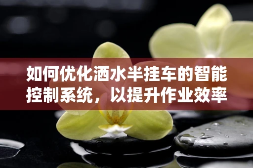 如何优化洒水半挂车的智能控制系统，以提升作业效率与节能效果？