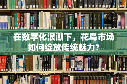 在数字化浪潮下，花鸟市场如何绽放传统魅力？