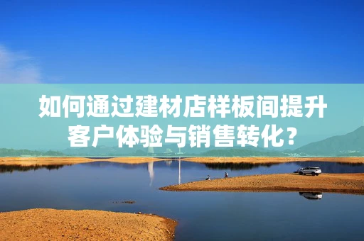 如何通过建材店样板间提升客户体验与销售转化？