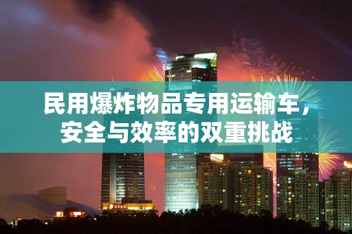 民用爆炸物品专用运输车，安全与效率的双重挑战