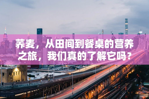 荞麦，从田间到餐桌的营养之旅，我们真的了解它吗？