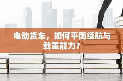 电动货车，如何平衡续航与载重能力？