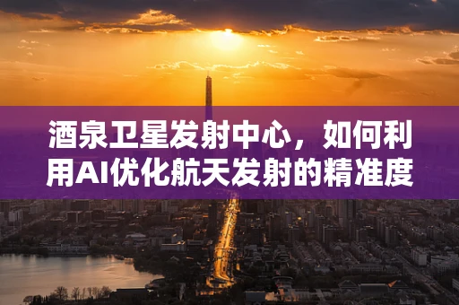 酒泉卫星发射中心，如何利用AI优化航天发射的精准度？
