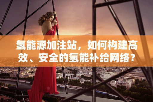 氢能源加注站，如何构建高效、安全的氢能补给网络？