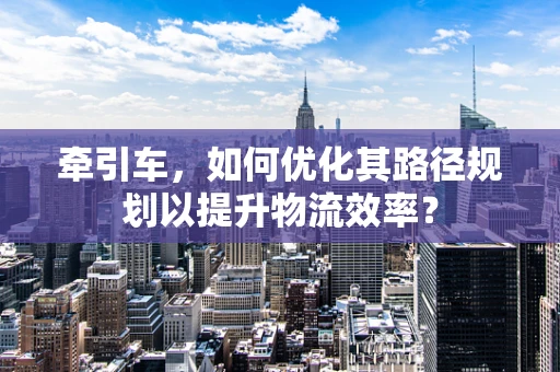 牵引车，如何优化其路径规划以提升物流效率？