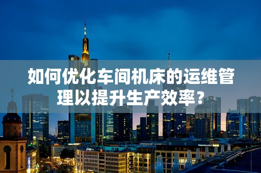 如何优化车间机床的运维管理以提升生产效率？