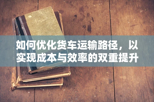 如何优化货车运输路径，以实现成本与效率的双重提升？