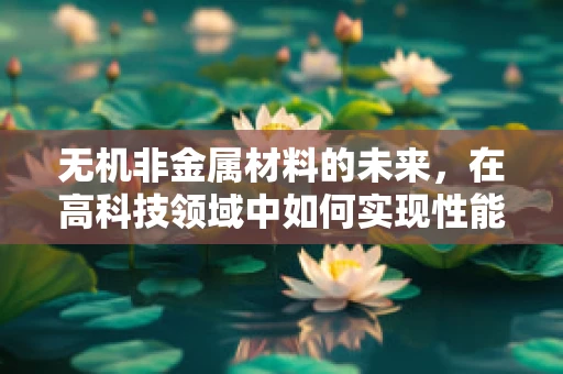 无机非金属材料的未来，在高科技领域中如何实现性能与可持续性的双重飞跃？