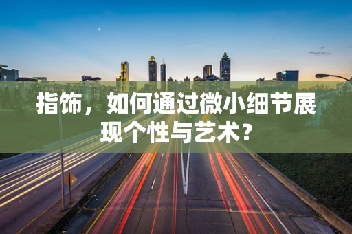 指饰，如何通过微小细节展现个性与艺术？