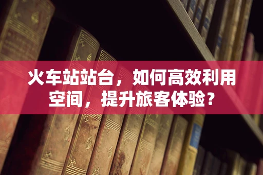 火车站站台，如何高效利用空间，提升旅客体验？